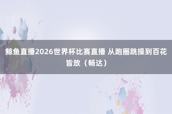 鲸鱼直播2026世界杯比赛直播 从跑圈跳操到百花皆放（畅达）