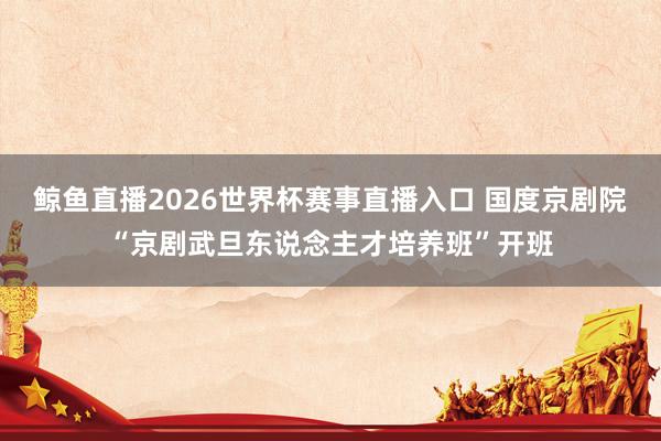 鲸鱼直播2026世界杯赛事直播入口 国度京剧院“京剧武旦东说念主才培养班”开班
