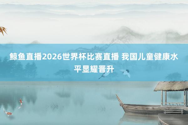 鲸鱼直播2026世界杯比赛直播 我国儿童健康水平显耀晋升