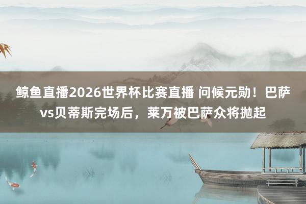 鲸鱼直播2026世界杯比赛直播 问候元勋！巴萨vs贝蒂斯完场后，莱万被巴萨众将抛起