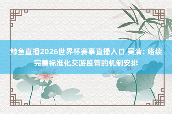 鲸鱼直播2026世界杯赛事直播入口 吴清: 络续完善标准化交游监管的机制安排