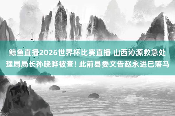 鲸鱼直播2026世界杯比赛直播 山西沁源救急处理局局长孙晓晔被查! 此前县委文告赵永进已落马