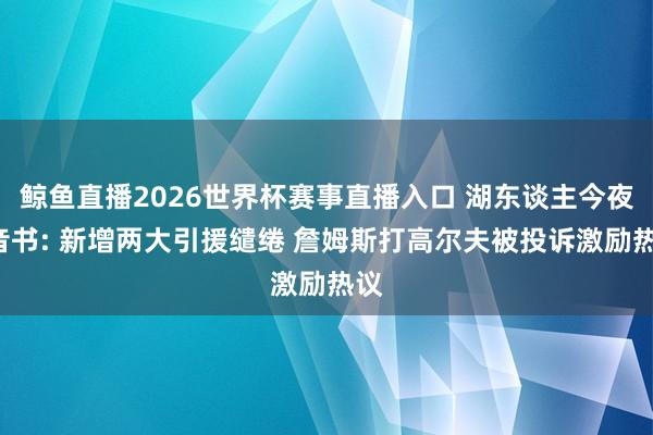 鲸鱼直播2026世界杯赛事直播入口 湖东谈主今夜4音书: 新增两大引援缱绻 詹姆斯打高尔夫被投诉激励热议