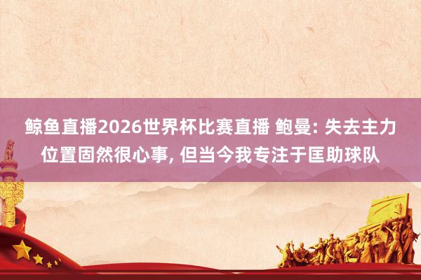 鲸鱼直播2026世界杯比赛直播 鲍曼: 失去主力位置固然很心事， 但当今我专注于匡助球队