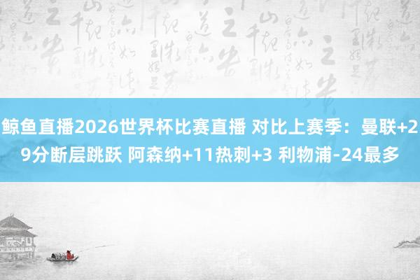 鲸鱼直播2026世界杯比赛直播 对比上赛季：曼联+29分断层跳跃 阿森纳+11热刺+3 利物浦-24最多