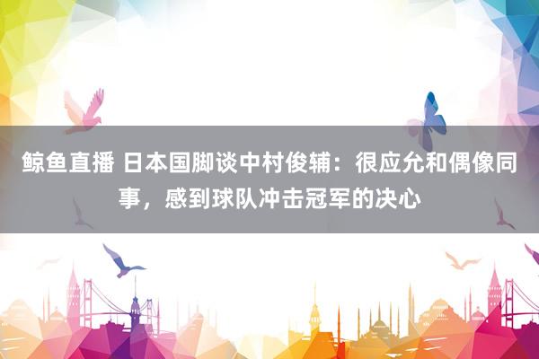 鲸鱼直播 日本国脚谈中村俊辅：很应允和偶像同事，感到球队冲击冠军的决心