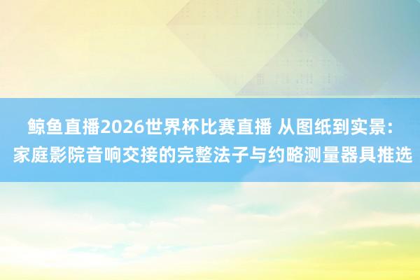 鲸鱼直播2026世界杯比赛直播 从图纸到实景: 家庭影院音响交接的完整法子与约略测量器具推选