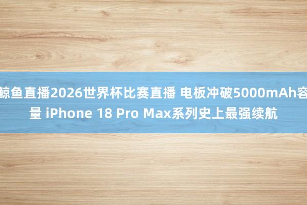 鲸鱼直播2026世界杯比赛直播 电板冲破5000mAh容量 iPhone 18 Pro Max系列史上最强续航