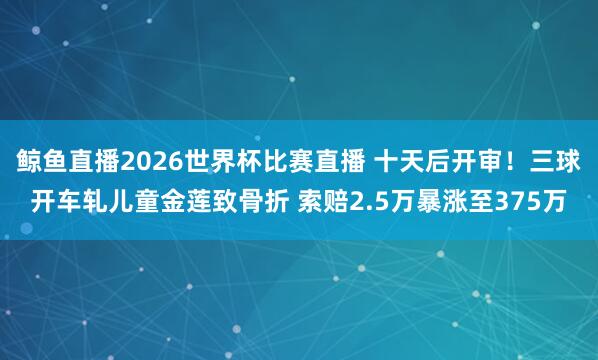 鲸鱼直播2026世界杯比赛直播 十天后开审！三球开车轧儿童金莲致骨折 索赔2.5万暴涨至375万