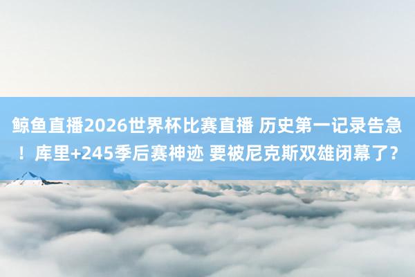 鲸鱼直播2026世界杯比赛直播 历史第一记录告急！库里+245季后赛神迹 要被尼克斯双雄闭幕了？