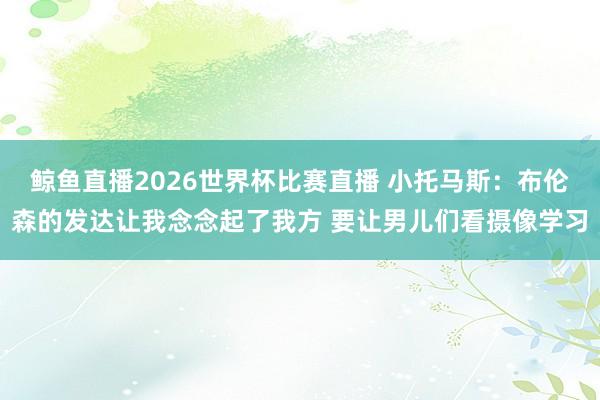 鲸鱼直播2026世界杯比赛直播 小托马斯：布伦森的发达让我念念起了我方 要让男儿们看摄像学习