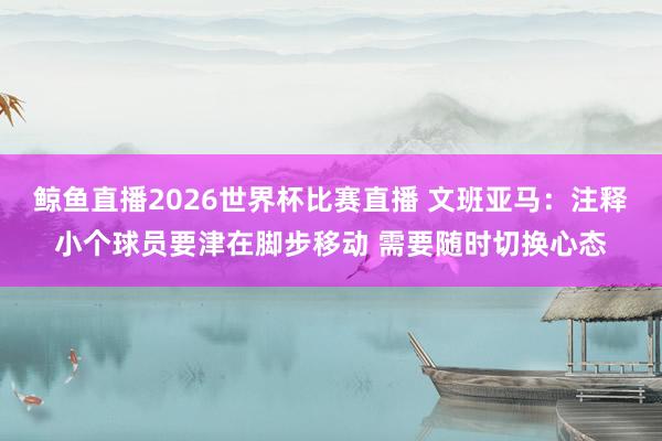 鲸鱼直播2026世界杯比赛直播 文班亚马：注释小个球员要津在脚步移动 需要随时切换心态
