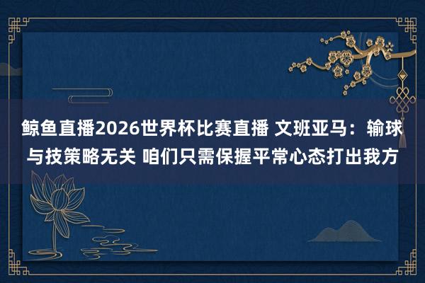 鲸鱼直播2026世界杯比赛直播 文班亚马：输球与技策略无关 咱们只需保握平常心态打出我方