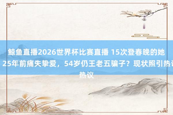 鲸鱼直播2026世界杯比赛直播 15次登春晚的她，25年前痛失挚爱，54岁仍王老五骗子？现状照引热议