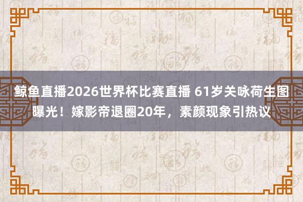 鲸鱼直播2026世界杯比赛直播 61岁关咏荷生图曝光！嫁影帝退圈20年，素颜现象引热议