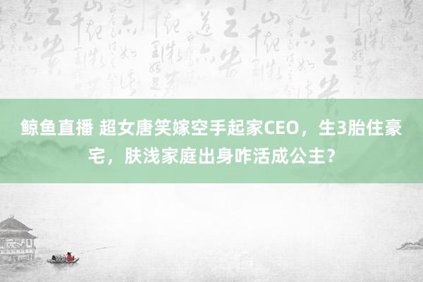 鲸鱼直播 超女唐笑嫁空手起家CEO,生3胎住豪宅,肤浅家庭出身咋活成公主?