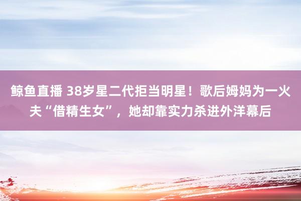 鲸鱼直播 38岁星二代拒当明星！歌后姆妈为一火夫“借精生女”，她却靠实力杀进外洋幕后