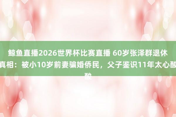 鲸鱼直播2026世界杯比赛直播 60岁张泽群退休真相：被小10岁前妻骗婚侨民，父子鉴识11年太心酸