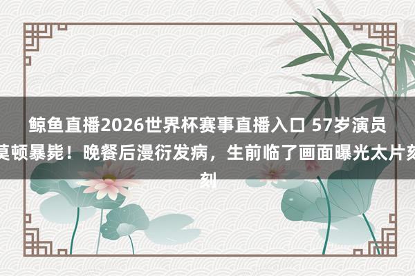 鲸鱼直播2026世界杯赛事直播入口 57岁演员莫顿暴毙！晚餐后漫衍发病，生前临了画面曝光太片刻