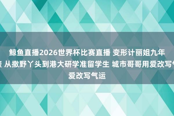 鲸鱼直播2026世界杯比赛直播 变形计丽姐九年逆袭 从撒野丫头到港大研学准留学生 城市哥哥用爱改写气运
