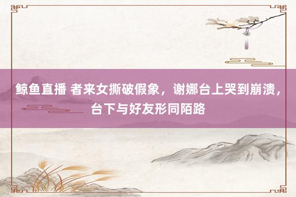 鲸鱼直播 者来女撕破假象，谢娜台上哭到崩溃，台下与好友形同陌路