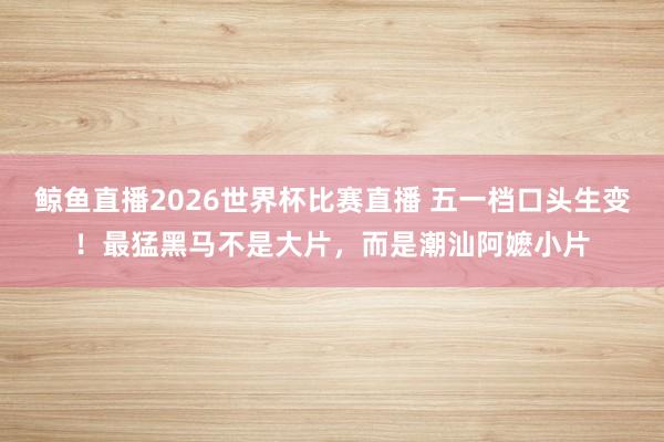鲸鱼直播2026世界杯比赛直播 五一档口头生变！最猛黑马不是大片，而是潮汕阿嬷小片