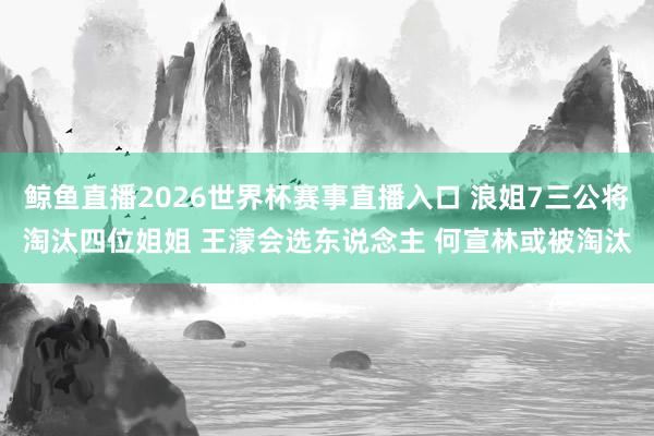鲸鱼直播2026世界杯赛事直播入口 浪姐7三公将淘汰四位姐姐 王濛会选东说念主 何宣林或被淘汰