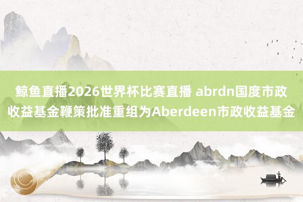 鲸鱼直播2026世界杯比赛直播 abrdn国度市政收益基金鞭策批准重组为Aberdeen市政收益基金