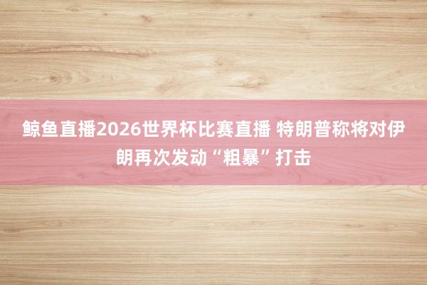 鲸鱼直播2026世界杯比赛直播 特朗普称将对伊朗再次发动“粗暴”打击