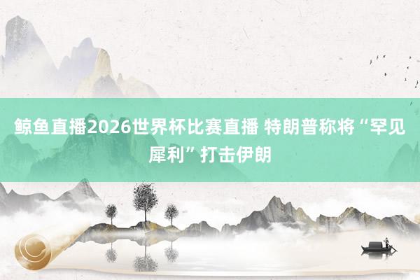 鲸鱼直播2026世界杯比赛直播 特朗普称将“罕见犀利”打击伊朗