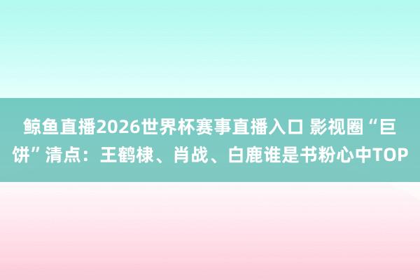 鲸鱼直播2026世界杯赛事直播入口 影视圈“巨饼”清点:王鹤棣、肖战、白鹿谁是书粉心中TOP