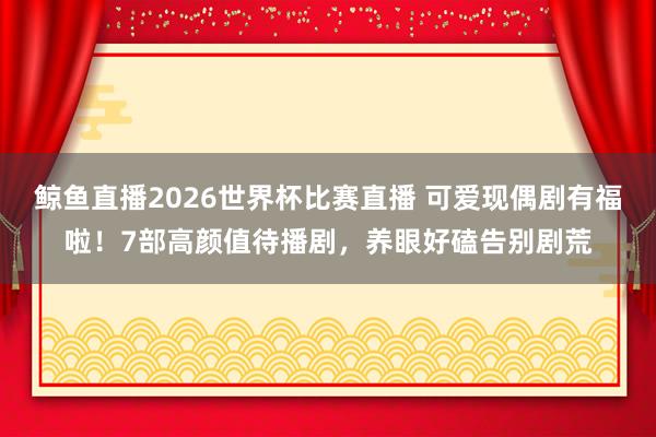 鲸鱼直播2026世界杯比赛直播 可爱现偶剧有福啦！7部高颜值待播剧，养眼好磕告别剧荒