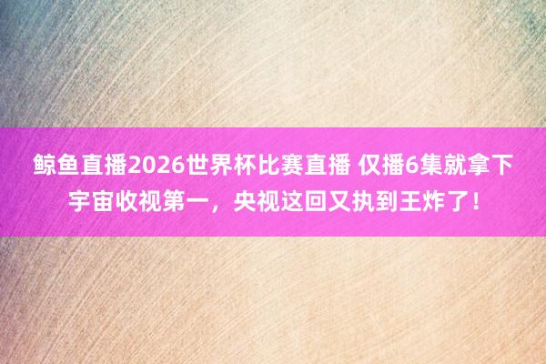 鲸鱼直播2026世界杯比赛直播 仅播6集就拿下宇宙收视第一，央视这回又执到王炸了！