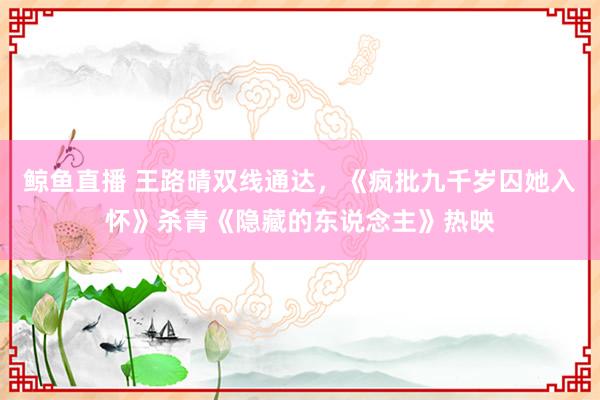 鲸鱼直播 王路晴双线通达,《疯批九千岁囚她入怀》杀青《隐藏的东说念主》热映