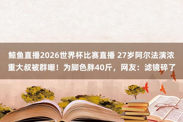 鲸鱼直播2026世界杯比赛直播 27岁阿尔法演浓重大叔被群嘲！为脚色胖40斤，网友：滤镜碎了