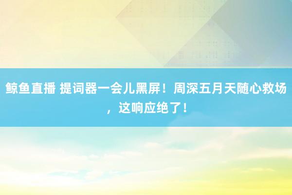 鲸鱼直播 提词器一会儿黑屏!周深五月天随心救场,这响应绝了!