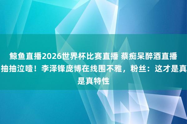鲸鱼直播2026世界杯比赛直播 蔡痴呆醉酒直播哭到抽抽泣噎！李泽锋庞博在线围不雅，粉丝：这才是真特性