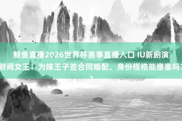 鲸鱼直播2026世界杯赛事直播入口 IU新剧演财阀女王！为嫁王子签合同婚配，身份桎梏能壅塞吗？