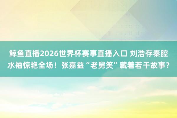 鲸鱼直播2026世界杯赛事直播入口 刘浩存秦腔水袖惊艳全场!张嘉益“老舅笑”藏着若干故事?