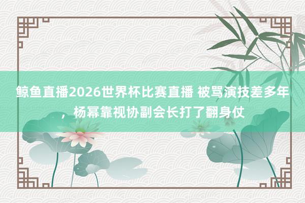 鲸鱼直播2026世界杯比赛直播 被骂演技差多年，杨幂靠视协副会长打了翻身仗