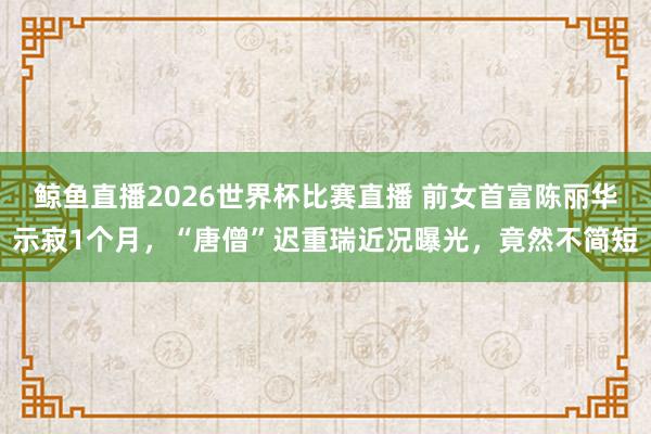 鲸鱼直播2026世界杯比赛直播 前女首富陈丽华示寂1个月，“唐僧”迟重瑞近况曝光，竟然不简短