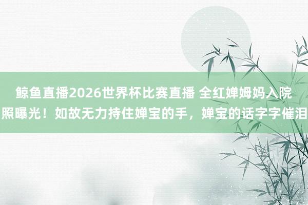 鲸鱼直播2026世界杯比赛直播 全红婵姆妈入院照曝光！如故无力持住婵宝的手，婵宝的话字字催泪