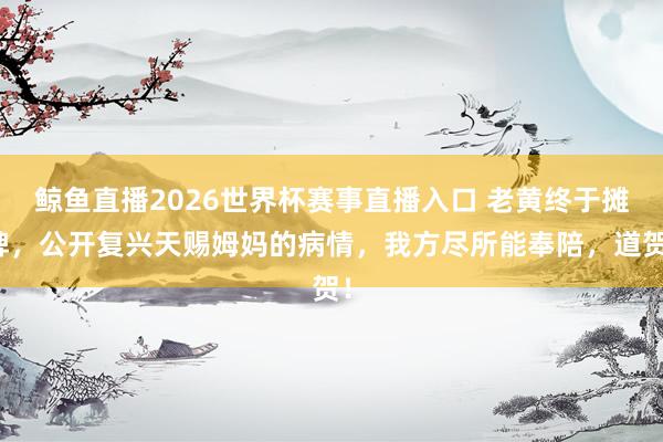 鲸鱼直播2026世界杯赛事直播入口 老黄终于摊牌，公开复兴天赐姆妈的病情，我方尽所能奉陪，道贺！