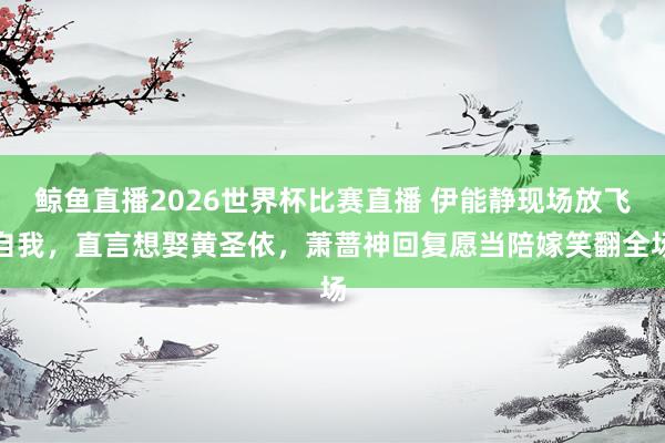 鲸鱼直播2026世界杯比赛直播 伊能静现场放飞自我，直言想娶黄圣依，萧蔷神回复愿当陪嫁笑翻全场