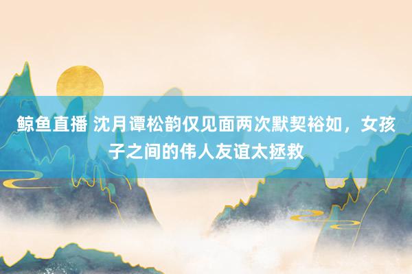 鲸鱼直播 沈月谭松韵仅见面两次默契裕如，女孩子之间的伟人友谊太拯救