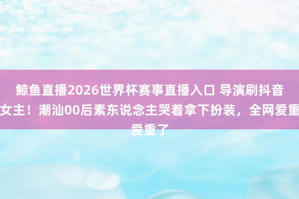 鲸鱼直播2026世界杯赛事直播入口 导演刷抖音选女主！潮汕00后素东说念主哭着拿下扮装，全网爱重了
