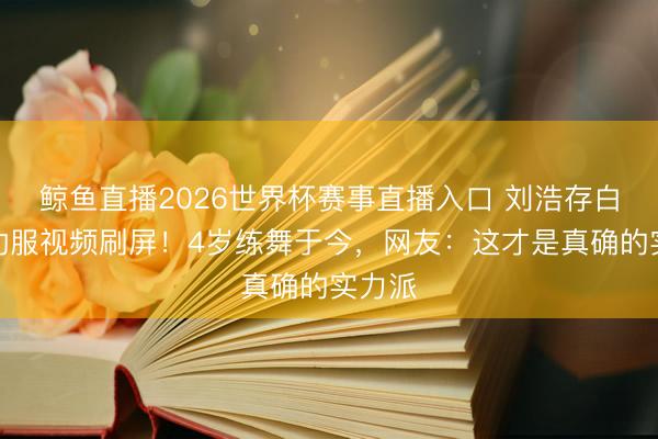 鲸鱼直播2026世界杯赛事直播入口 刘浩存白色练功服视频刷屏！4岁练舞于今，网友：这才是真确的实力派