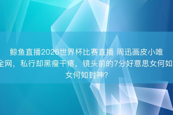鲸鱼直播2026世界杯比赛直播 周迅画皮小唯惊艳全网，私行却黑瘦干瘪，镜头前的7分好意思女何如封神？