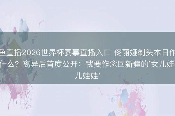 鲸鱼直播2026世界杯赛事直播入口 佟丽娅剃头本日作念了什么？离异后首度公开：我要作念回新疆的'女儿娃娃'