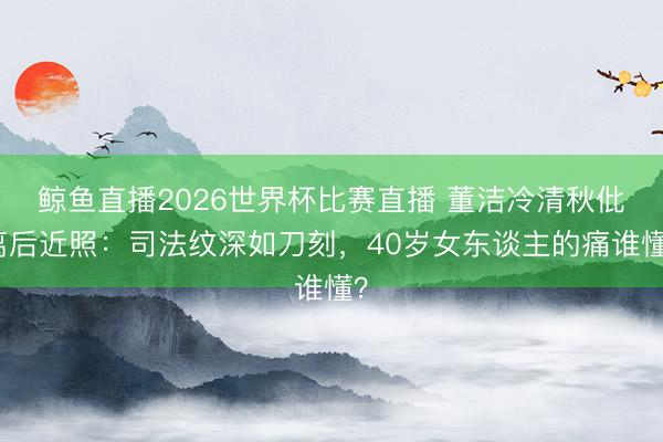 鲸鱼直播2026世界杯比赛直播 董洁冷清秋仳离后近照：司法纹深如刀刻，40岁女东谈主的痛谁懂？